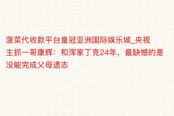 菠菜代收款平台皇冠亚洲国际娱乐城_央视主抓一哥康辉：和浑家丁克24年，最缺憾的是没能完成父母遗志