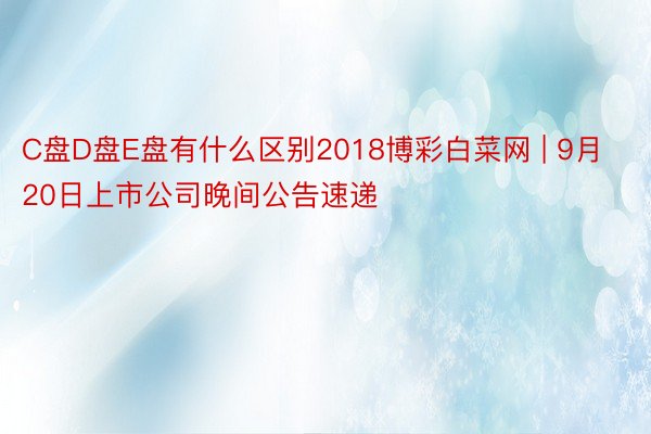 C盘D盘E盘有什么区别2018博彩白菜网 | 9月20日上市公司晚间公告速递