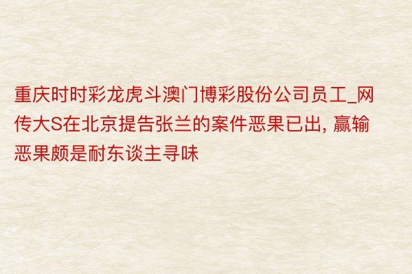 重庆时时彩龙虎斗澳门博彩股份公司员工_网传大S在北京提告张兰的案件恶果已出, 赢输恶果颇是耐东谈主寻味