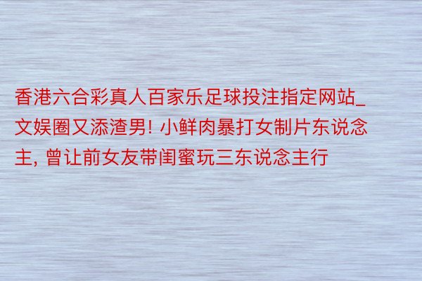 香港六合彩真人百家乐足球投注指定网站_文娱圈又添渣男! 小鲜肉暴打女制片东说念主, 曾让前女友带闺蜜玩三东说念主行