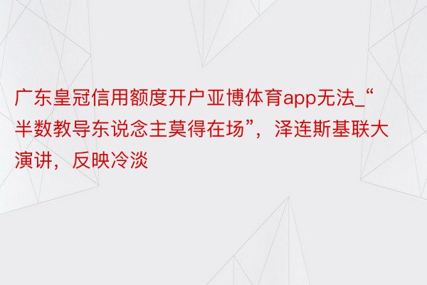 广东皇冠信用额度开户亚博体育app无法_“半数教导东说念主莫得在场”，泽连斯基联大演讲，反映冷淡