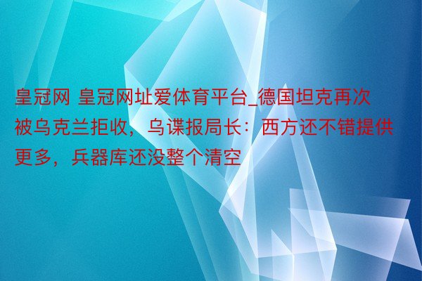 皇冠网 皇冠网址爱体育平台_德国坦克再次被乌克兰拒收，乌谍报局长：西方还不错提供更多，兵器库还没整个清空