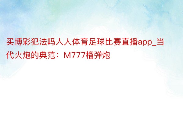 买博彩犯法吗人人体育足球比赛直播app_当代火炮的典范：M777榴弹炮