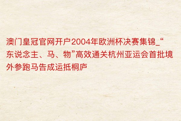 澳门皇冠官网开户2004年欧洲杯决赛集锦_“东说念主、马、物”高效通关杭州亚运会首批境外参跑马告成运抵桐庐