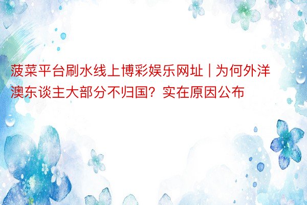 菠菜平台刷水线上博彩娱乐网址 | 为何外洋澳东谈主大部分不归国？实在原因公布