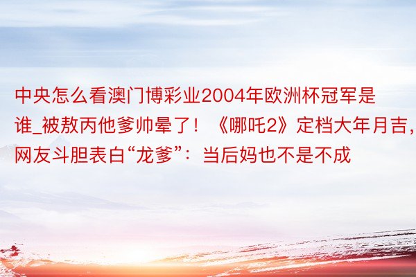 中央怎么看澳门博彩业2004年欧洲杯冠军是谁_被敖丙他爹帅晕了！《哪吒2》定档大年月吉，网友斗胆表白“龙爹”：当后妈也不是不成