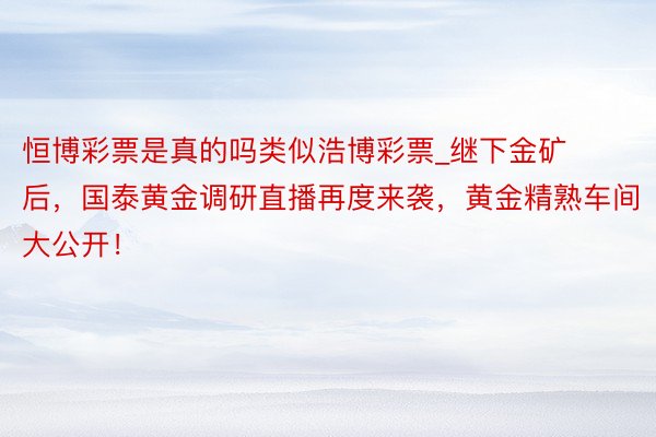 恒博彩票是真的吗类似浩博彩票_继下金矿后,国泰黄金调研直播再度来袭,黄金精熟车间大公开!