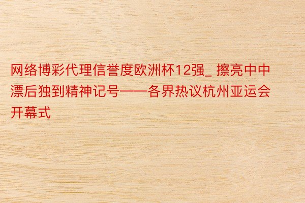 网络博彩代理信誉度欧洲杯12强_ 擦亮中中漂后独到精神记号——各界热议杭州亚运会开幕式