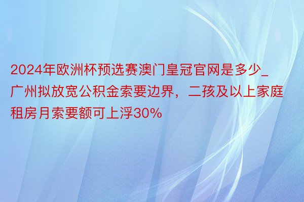2024年欧洲杯预选赛澳门皇冠官网是多少_广州拟放宽公积金索要边界,二孩及以上家庭租房月索要额可上浮30%