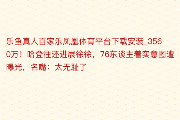 乐鱼真人百家乐凤凰体育平台下载安装_3560万!哈登往还进展徐徐,76东谈主着实意图遭曝光,名嘴:太无耻了
